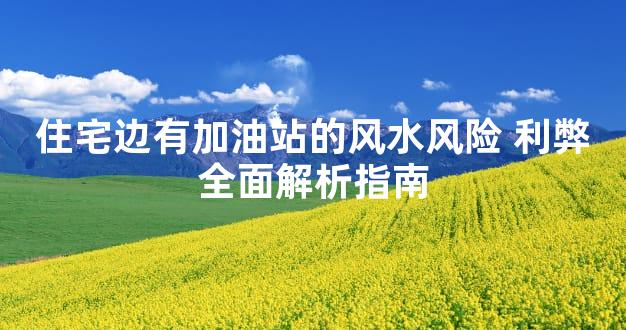 住宅边有加油站的风水风险 利弊全面解析指南